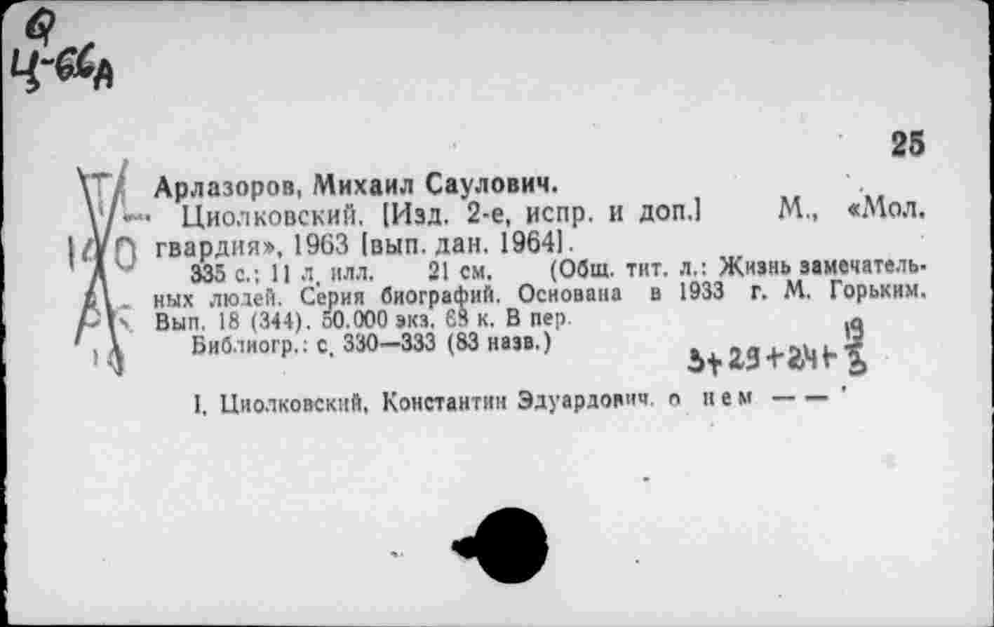 ﻿
25
V Арлазоров, Михаил Саулович.
у/'*— Циолковский. [Изд. 2-е, испр. и доп.1 М„ «Мол. 1/УГ) гвардия», 1963 [вып. дан. 19641.
’ Д 4	335 с.; 11 л. ИЛЛ. 21 см. (Общ. тит. л.: Жизнь замечатель-
ных людей. Серия биографий. Основана в 1933 г. М. Горьким. р\\ Вып. 18 ( 344). 50.000 эка. £3 к. В пер.	а
'Ц Библиогр.: с. 330—333 (83 наэв.)	Ь+М+йМЬХ
I, Циолковский, Константин Эдуардович, о нем----